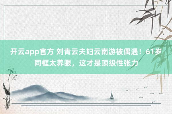 开云app官方 刘青云夫妇云南游被偶遇！61岁同框太养眼，这才是顶级性张力