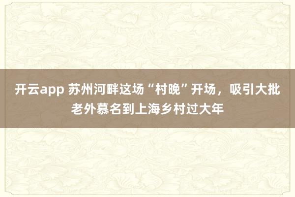 开云app 苏州河畔这场“村晚”开场,吸引大批老外慕名到上海乡村过大年