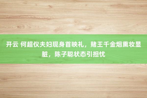 开云 何超仪夫妇现身首映礼，赌王千金烟熏妆显脏，陈子聪状态引担忧
