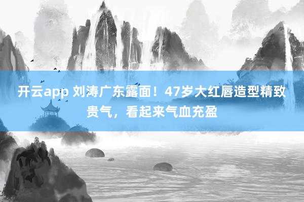 开云app 刘涛广东露面!47岁大红唇造型精致贵气,看起来气血充盈