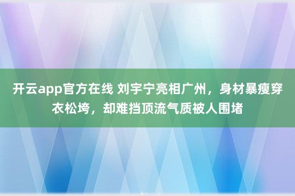 开云app官方在线 刘宇宁亮相广州，身材暴瘦穿衣松垮，却难挡顶流气质被人围堵