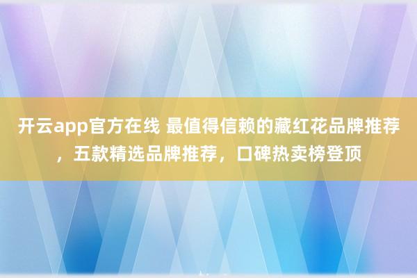 开云app官方在线 最值得信赖的藏红花品牌推荐，五款精选品牌推荐，口碑热卖榜登顶