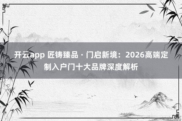 开云app 匠铸臻品 · 门启新境:2026高端定制入户门十大品牌深度解析