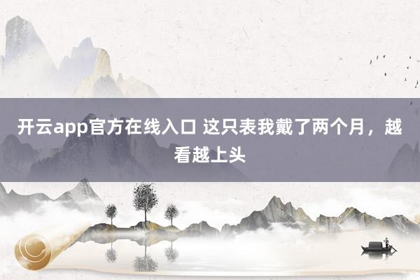 开云app官方在线入口 这只表我戴了两个月,越看越上头