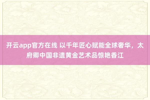 开云app官方在线 以千年匠心赋能全球奢华,太府卿中国非遗黄金艺术品惊艳香江