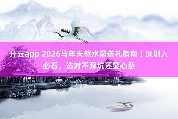 开云app 2026马年天然水晶送礼指南｜深圳人必看，选对不踩坑还显心意