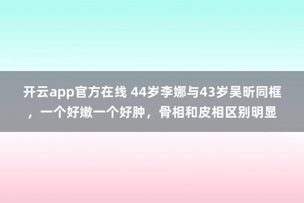 开云app官方在线 44岁李娜与43岁吴昕同框,一个好嫩一个好肿,骨相和皮相区别明显