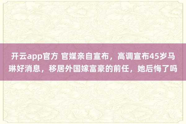 开云app官方 官媒亲自宣布，高调宣布45岁马琳好消息，移居外国嫁富豪的前任，她后悔了吗