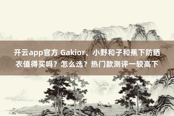 开云app官方 Gakior、小野和子和蕉下防晒衣值得买吗?怎么选?热门款测评一较高下