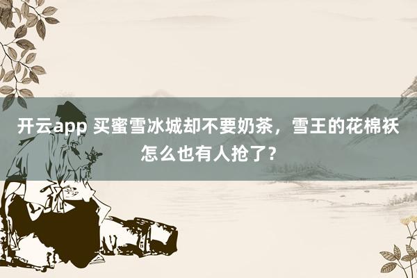 开云app 买蜜雪冰城却不要奶茶，雪王的花棉袄怎么也有人抢了？