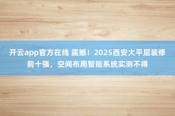 开云app官方在线 震撼！2025西安大平层装修前十强，空间布局智能系统实测不得