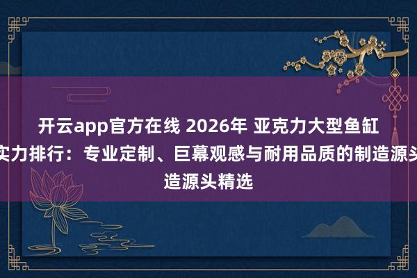 开云app官方在线 2026年 亚克力大型鱼缸工厂实力排行：专业定制、巨幕观感与耐用品质的制造源头精选