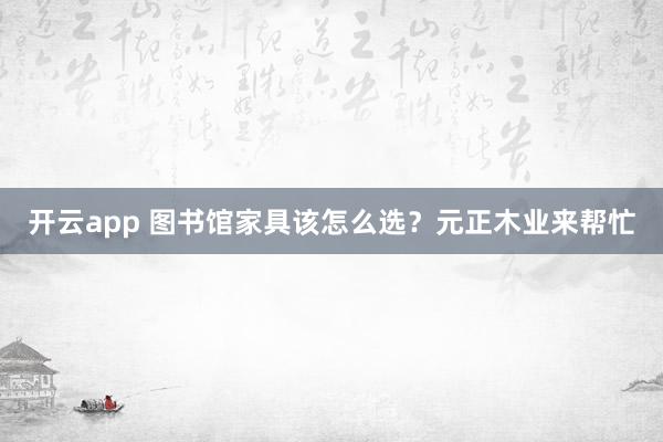 开云app 图书馆家具该怎么选?元正木业来帮忙