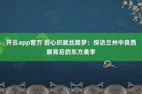 开云app官方 匠心织就丝路梦：探访兰州中良西服背后的东方美学