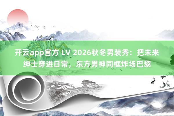 开云app官方 LV 2026秋冬男装秀:把未来绅士穿进日常,东方男神同框炸场巴黎