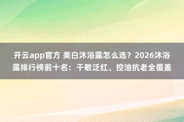 开云app官方 美白沐浴露怎么选？2026沐浴露排行榜前十名：干敏泛红、控油抗老全覆盖