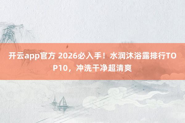 开云app官方 2026必入手！水润沐浴露排行TOP10，冲洗干净超清爽