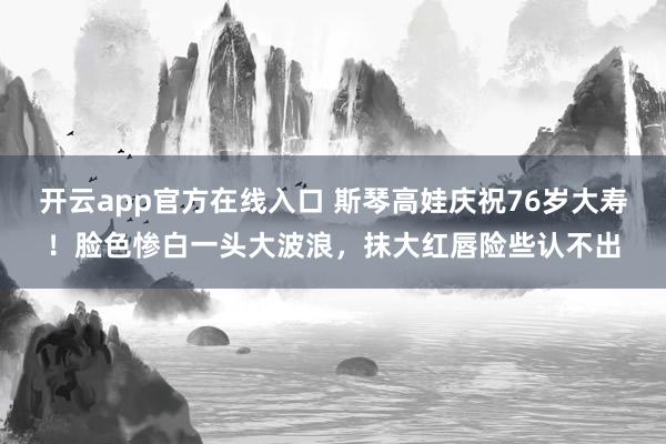 开云app官方在线入口 斯琴高娃庆祝76岁大寿!脸色惨白一头大波浪,抹大红唇险些认不出