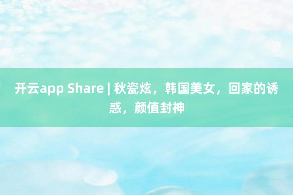 开云app Share | 秋瓷炫，韩国美女，回家的诱惑，颜值封神