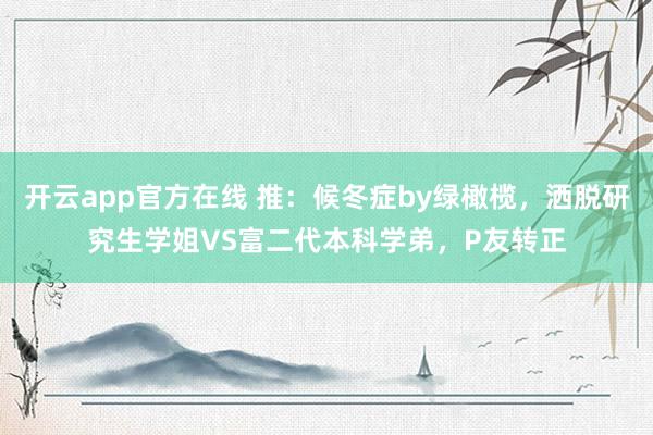 开云app官方在线 推:候冬症by绿橄榄,洒脱研究生学姐VS富二代本科学弟,P友转正