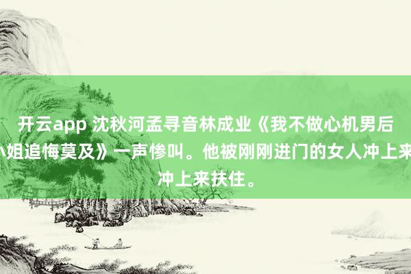 开云app 沈秋河孟寻音林成业《我不做心机男后孟大小姐追悔莫及》一声惨叫。他被刚刚进门的女人冲上来扶住。
