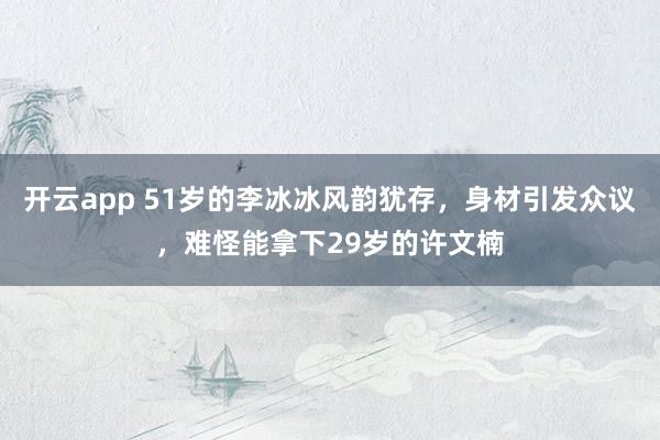 开云app 51岁的李冰冰风韵犹存，身材引发众议，难怪能拿下29岁的许文楠