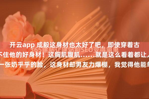 开云app 成毅这身材也太好了吧，即使穿着古装捂得严严实实，也挡不住他的好身材！这胸肌腹肌……就是这么看着都让人心动，别看成毅长着一张奶乎乎的脸，这身材却男友力爆棚，我觉得他能单手扛起我，还能跑的那种！不愧是常年锻炼的人，听成毅说他卷腹至少能做两百多个，卧推能推四百斤呢！成毅也知道自己胸肌练得特别...