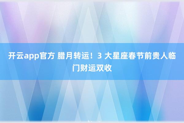 开云app官方 腊月转运!3 大星座春节前贵人临门财运双收