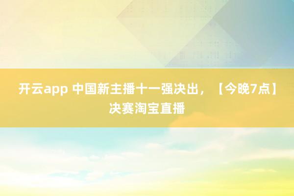开云app 中国新主播十一强决出，【今晚7点】决赛淘宝直播