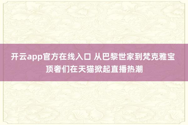 开云app官方在线入口 从巴黎世家到梵克雅宝 顶奢们在天猫掀起直播热潮