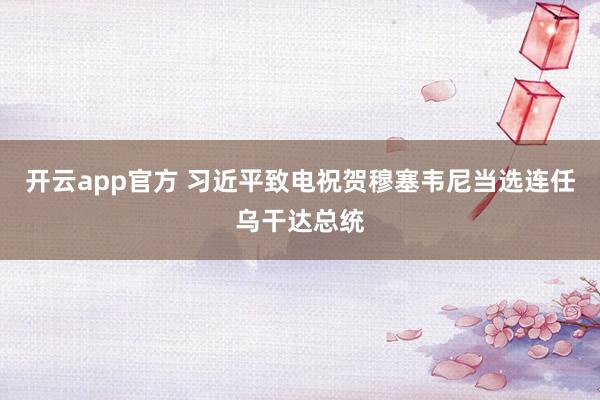 开云app官方 习近平致电祝贺穆塞韦尼当选连任乌干达总统