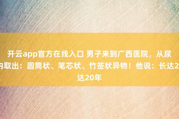 开云app官方在线入口 男子来到广西医院,从尿道内取出:圆筒状、笔芯状、竹签状异物!他说:长达20年