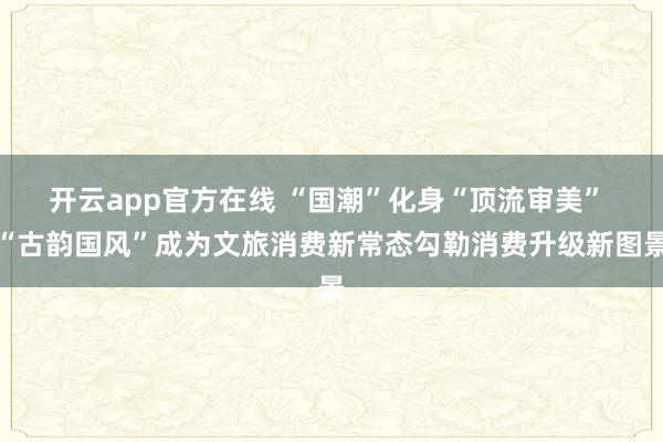 开云app官方在线 “国潮”化身“顶流审美” “古韵国风”成为文旅消费新常态勾勒消费升级新图景