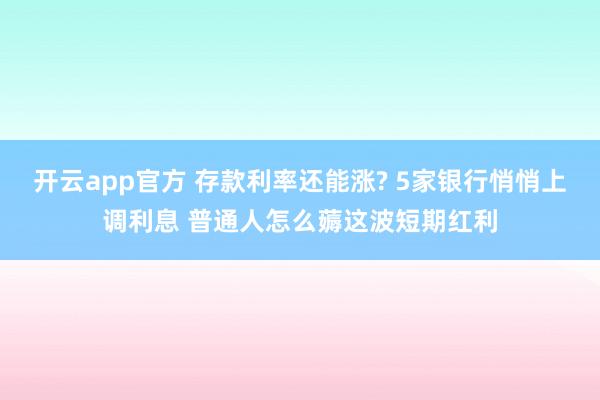 开云app官方 存款利率还能涨? 5家银行悄悄上调利息 普通人怎么薅这波短期红利