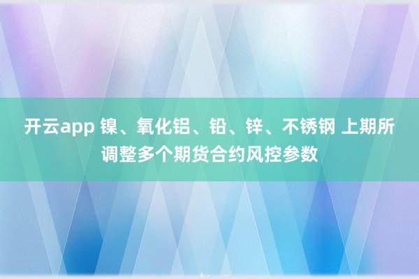 开云app 镍、氧化铝、铅、锌、不锈钢 上期所调整多个期货合约风控参数