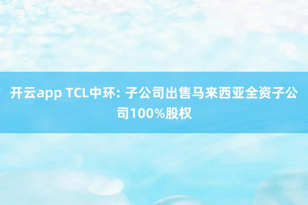 开云app TCL中环: 子公司出售马来西亚全资子公司100%股权