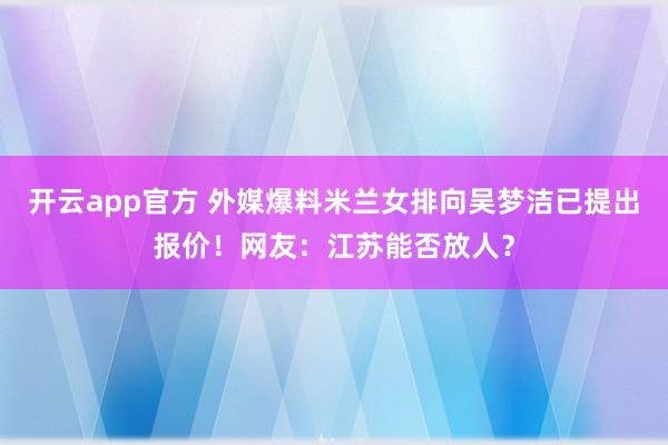 开云app官方 外媒爆料米兰女排向吴梦洁已提出报价!网友:江苏能否放人?