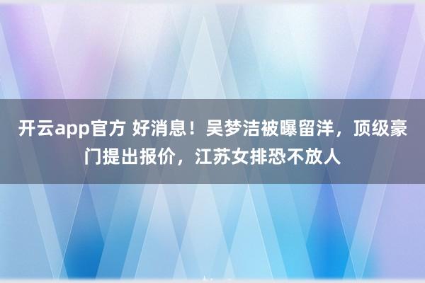 开云app官方 好消息!吴梦洁被曝留洋,顶级豪门提出报价,江苏女排恐不放人