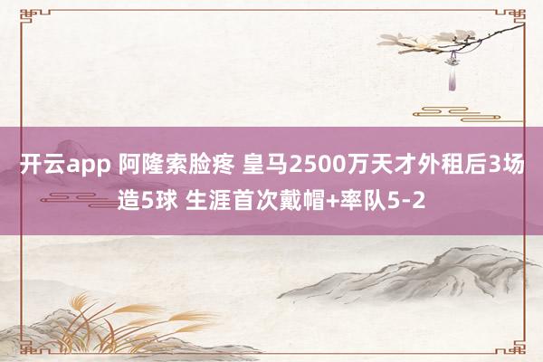 开云app 阿隆索脸疼 皇马2500万天才外租后3场造5球 生涯首次戴帽+率队5-2