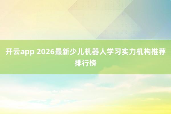 开云app 2026最新少儿机器人学习实力机构推荐排行榜