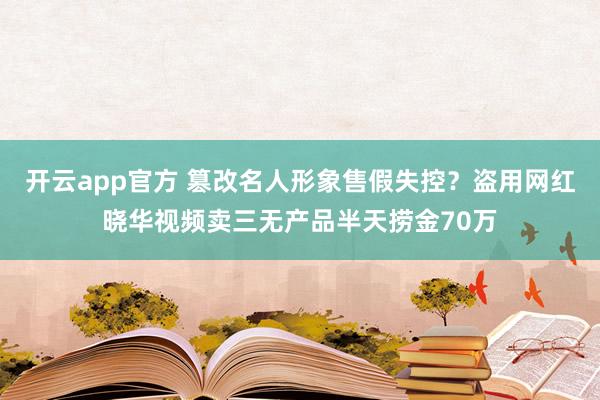 开云app官方 篡改名人形象售假失控?盗用网红晓华视频卖三无产品半天捞金70万