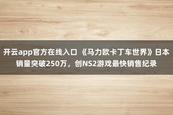 开云app官方在线入口 《马力欧卡丁车世界》日本销量突破250万,创NS2游戏最快销售纪录