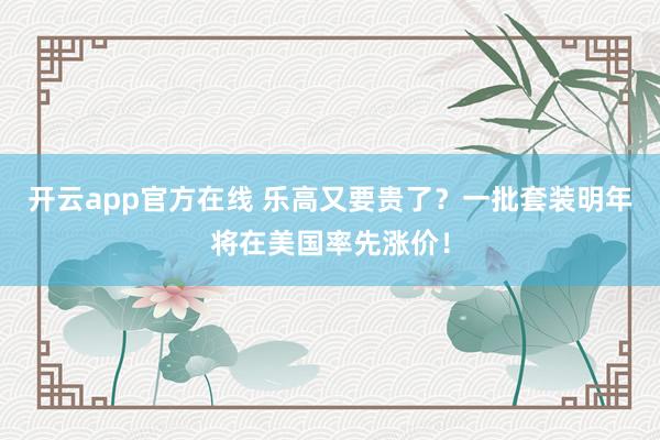 开云app官方在线 乐高又要贵了?一批套装明年将在美国率先涨价!