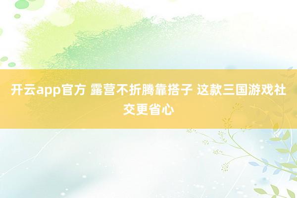开云app官方 露营不折腾靠搭子 这款三国游戏社交更省心