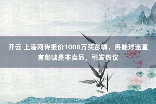 开云 上港网传报价1000万买彭啸,鲁能球迷直言彭啸是非卖品,引发热议