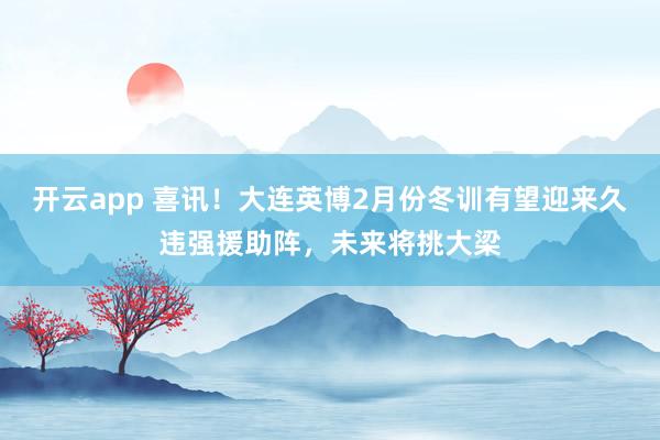 开云app 喜讯!大连英博2月份冬训有望迎来久违强援助阵,未来将挑大梁