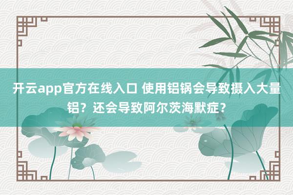 开云app官方在线入口 使用铝锅会导致摄入大量铝？还会导致阿尔茨海默症？