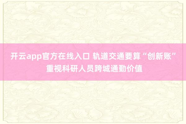 开云app官方在线入口 轨道交通要算“创新账” 重视科研人员跨城通勤价值