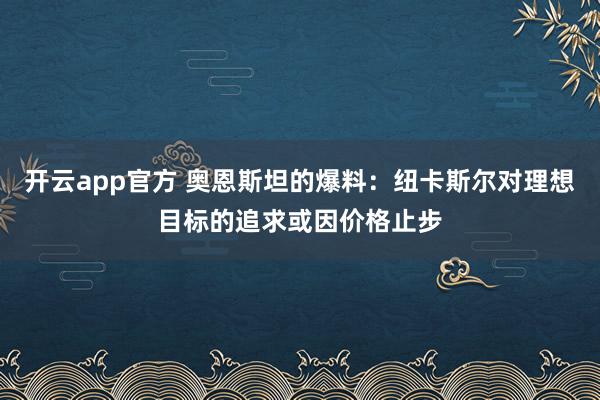 开云app官方 奥恩斯坦的爆料:纽卡斯尔对理想目标的追求或因价格止步