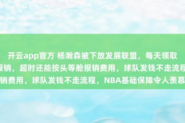 开云app官方 杨瀚森被下放发展联盟,每天领取150美元餐补且路费全报销,超时还能按头等舱报销费用,球队发钱不走流程,NBA基础保障令人羡慕